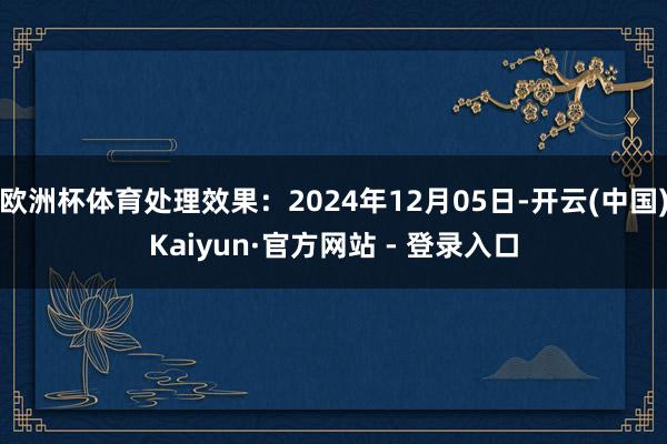 欧洲杯体育处理效果：2024年12月05日-开云(中国)Kaiyun·官方网站 - 登录入口
