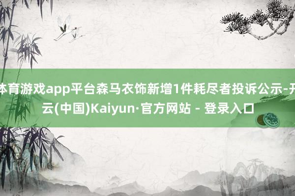 体育游戏app平台森马衣饰新增1件耗尽者投诉公示-开云(中国)Kaiyun·官方网站 - 登录入口
