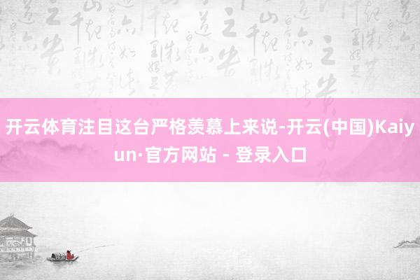 开云体育注目这台严格羡慕上来说-开云(中国)Kaiyun·官方网站 - 登录入口