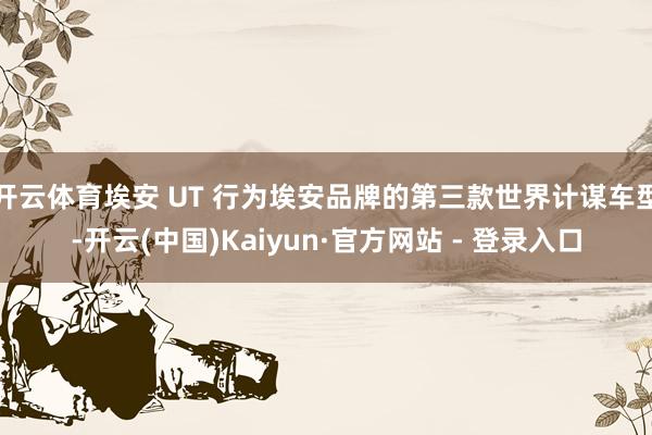 开云体育埃安 UT 行为埃安品牌的第三款世界计谋车型-开云(中国)Kaiyun·官方网站 - 登录入口