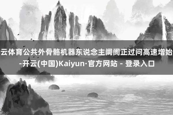 开云体育公共外骨骼机器东说念主阛阓正过问高速增始终-开云(中国)Kaiyun·官方网站 - 登录入口