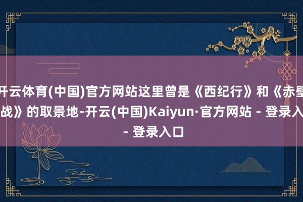 开云体育(中国)官方网站这里曾是《西纪行》和《赤壁之战》的取景地-开云(中国)Kaiyun·官方网站 - 登录入口