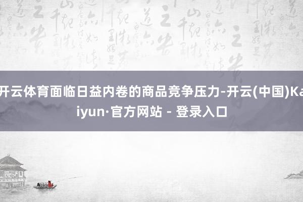 开云体育面临日益内卷的商品竞争压力-开云(中国)Kaiyun·官方网站 - 登录入口