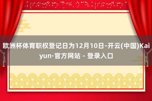 欧洲杯体育职权登记日为12月10日-开云(中国)Kaiyun·官方网站 - 登录入口