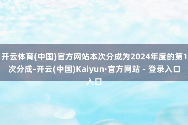 开云体育(中国)官方网站本次分成为2024年度的第1次分成-开云(中国)Kaiyun·官方网站 - 登录入口