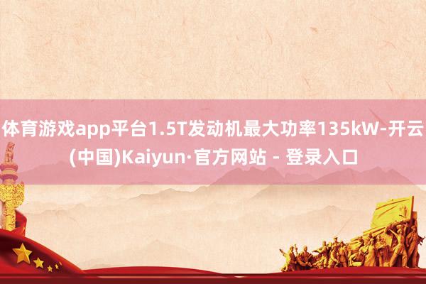 体育游戏app平台1.5T发动机最大功率135kW-开云(中国)Kaiyun·官方网站 - 登录入口