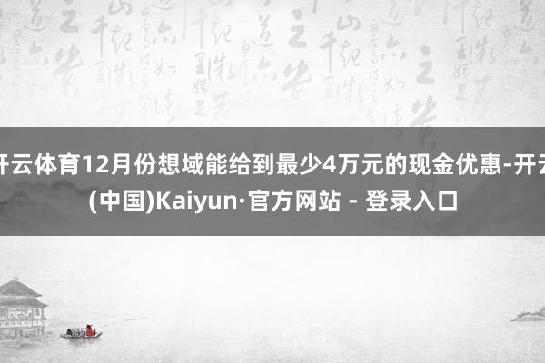 开云体育12月份想域能给到最少4万元的现金优惠-开云(中国)Kaiyun·官方网站 - 登录入口