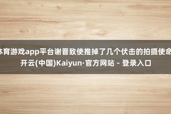 体育游戏app平台谢晋致使推掉了几个伏击的拍摄使命-开云(中国)Kaiyun·官方网站 - 登录入口