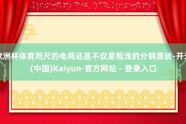 欧洲杯体育咫尺的电商还是不仅是粗浅的分销渠谈-开云(中国)Kaiyun·官方网站 - 登录入口