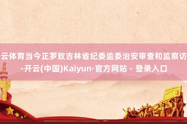 开云体育当今正罗致吉林省纪委监委治安审查和监察访问-开云(中国)Kaiyun·官方网站 - 登录入口