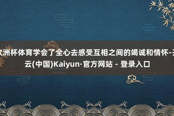 欧洲杯体育学会了全心去感受互相之间的竭诚和情怀-开云(中国)Kaiyun·官方网站 - 登录入口