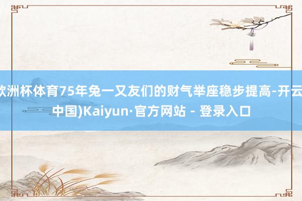 欧洲杯体育75年兔一又友们的财气举座稳步提高-开云(中国)Kaiyun·官方网站 - 登录入口