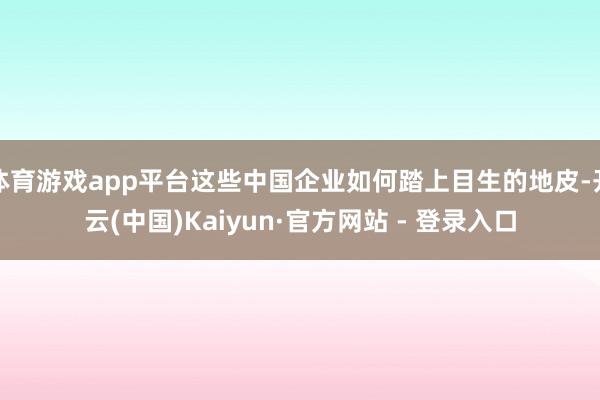 体育游戏app平台这些中国企业如何踏上目生的地皮-开云(中国)Kaiyun·官方网站 - 登录入口