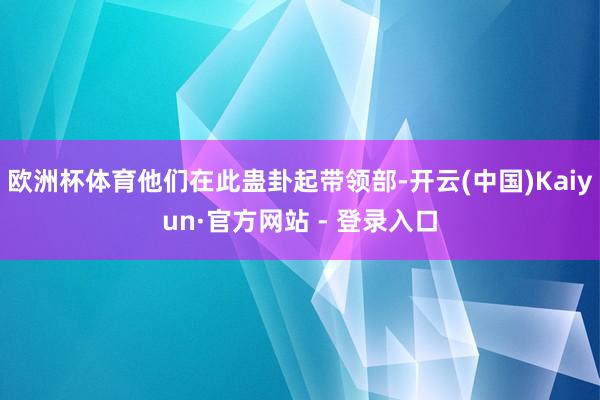 欧洲杯体育他们在此蛊卦起带领部-开云(中国)Kaiyun·官方网站 - 登录入口