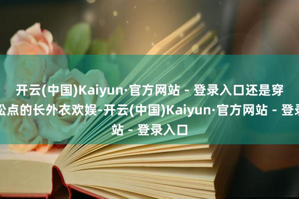 开云(中国)Kaiyun·官方网站 - 登录入口还是穿个宽松点的长外衣欢娱-开云(中国)Kaiyun·官方网站 - 登录入口