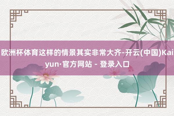 欧洲杯体育这样的情景其实非常大齐-开云(中国)Kaiyun·官方网站 - 登录入口