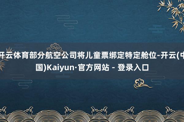 开云体育部分航空公司将儿童票绑定特定舱位-开云(中国)Kaiyun·官方网站 - 登录入口