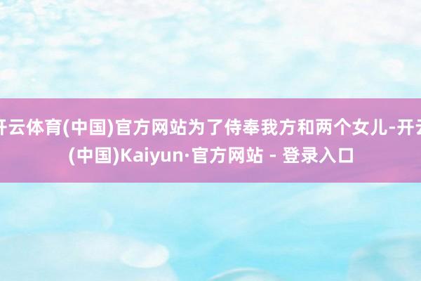 开云体育(中国)官方网站为了侍奉我方和两个女儿-开云(中国)Kaiyun·官方网站 - 登录入口