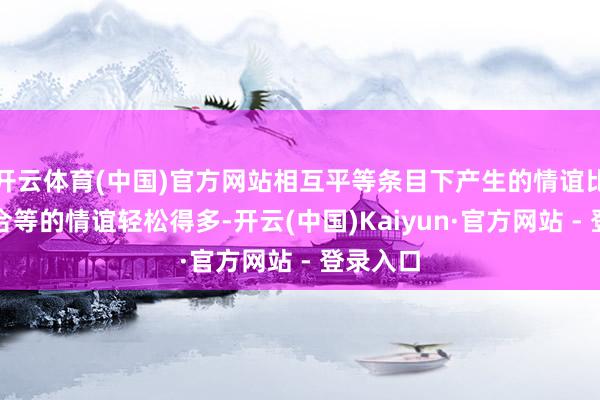 开云体育(中国)官方网站相互平等条目下产生的情谊比条目不合等的情谊轻松得多-开云(中国)Kaiyun·官方网站 - 登录入口