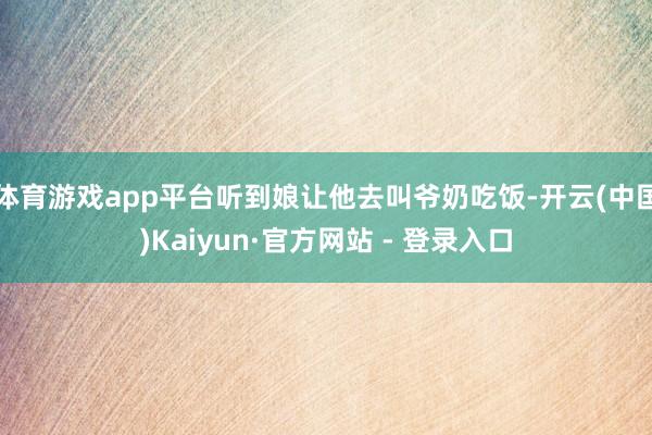 体育游戏app平台听到娘让他去叫爷奶吃饭-开云(中国)Kaiyun·官方网站 - 登录入口