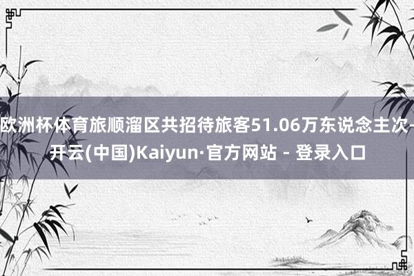 欧洲杯体育旅顺溜区共招待旅客51.06万东说念主次-开云(中国)Kaiyun·官方网站 - 登录入口