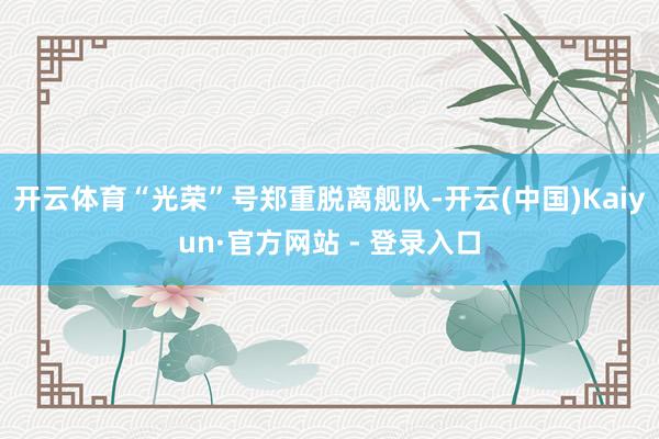 开云体育“光荣”号郑重脱离舰队-开云(中国)Kaiyun·官方网站 - 登录入口