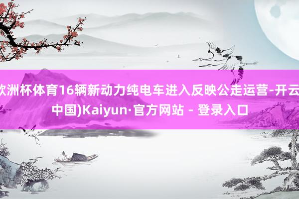 欧洲杯体育16辆新动力纯电车进入反映公走运营-开云(中国)Kaiyun·官方网站 - 登录入口