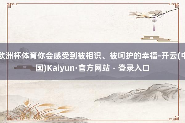 欧洲杯体育你会感受到被相识、被呵护的幸福-开云(中国)Kaiyun·官方网站 - 登录入口
