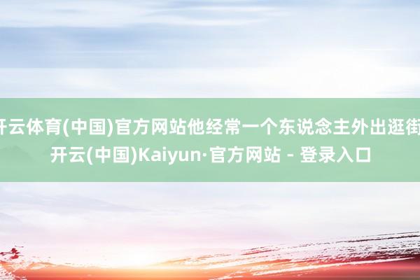 开云体育(中国)官方网站他经常一个东说念主外出逛街-开云(中国)Kaiyun·官方网站 - 登录入口