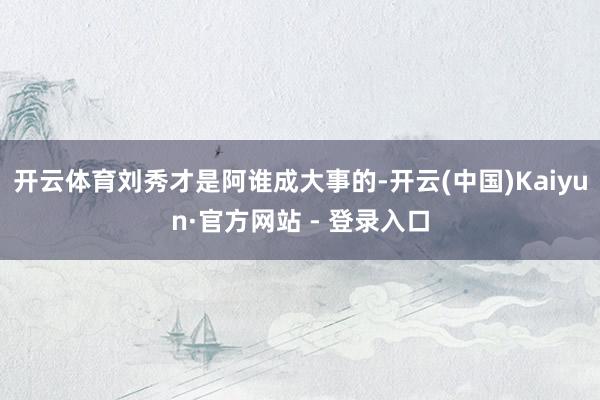 开云体育刘秀才是阿谁成大事的-开云(中国)Kaiyun·官方网站 - 登录入口