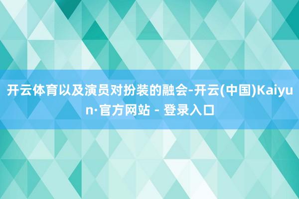开云体育以及演员对扮装的融会-开云(中国)Kaiyun·官方网站 - 登录入口