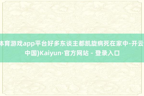 体育游戏app平台好多东谈主都凯旋病死在家中-开云(中国)Kaiyun·官方网站 - 登录入口