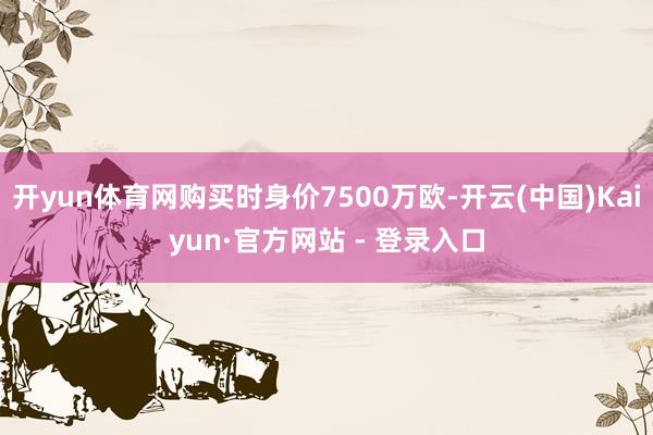 开yun体育网购买时身价7500万欧-开云(中国)Kaiyun·官方网站 - 登录入口