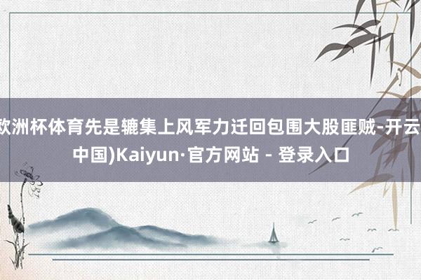欧洲杯体育先是辘集上风军力迁回包围大股匪贼-开云(中国)Kaiyun·官方网站 - 登录入口