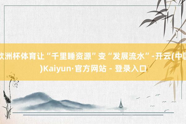 欧洲杯体育让“千里睡资源”变“发展流水”-开云(中国)Kaiyun·官方网站 - 登录入口