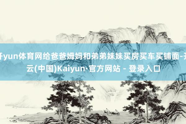 开yun体育网给爸爸姆妈和弟弟妹妹买房买车买铺面-开云(中国)Kaiyun·官方网站 - 登录入口