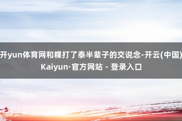 开yun体育网和粿打了泰半辈子的交说念-开云(中国)Kaiyun·官方网站 - 登录入口