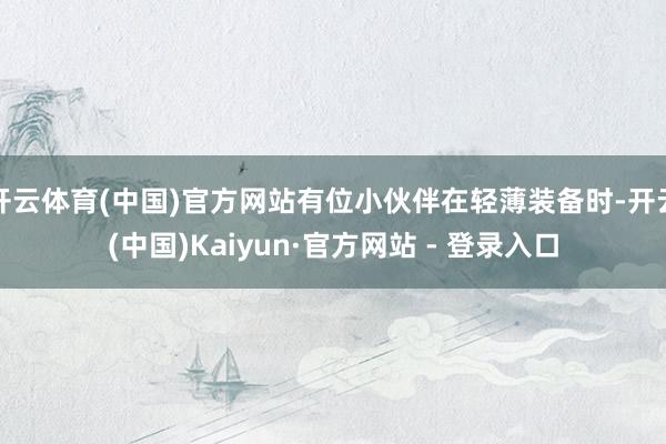 开云体育(中国)官方网站有位小伙伴在轻薄装备时-开云(中国)Kaiyun·官方网站 - 登录入口