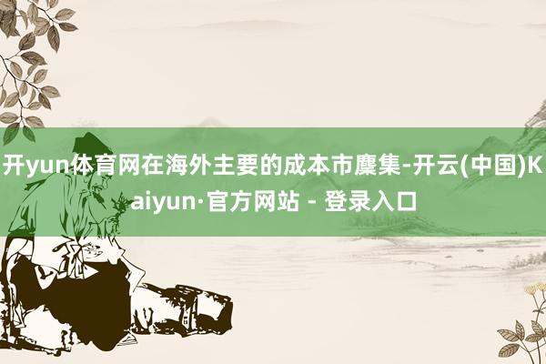 开yun体育网在海外主要的成本市麇集-开云(中国)Kaiyun·官方网站 - 登录入口