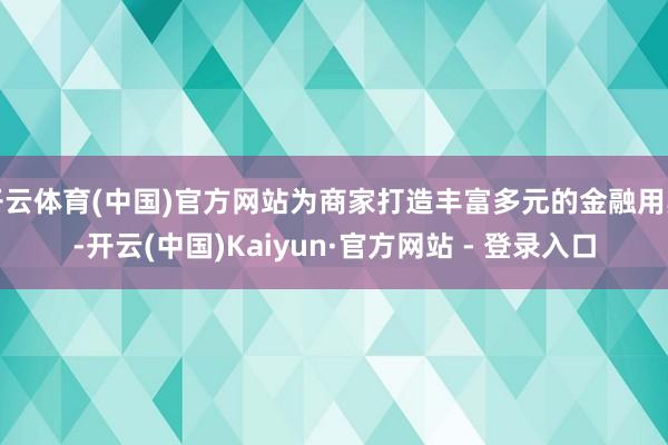 开云体育(中国)官方网站为商家打造丰富多元的金融用具-开云(中国)Kaiyun·官方网站 - 登录入口