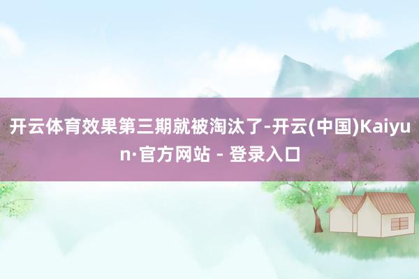 开云体育效果第三期就被淘汰了-开云(中国)Kaiyun·官方网站 - 登录入口