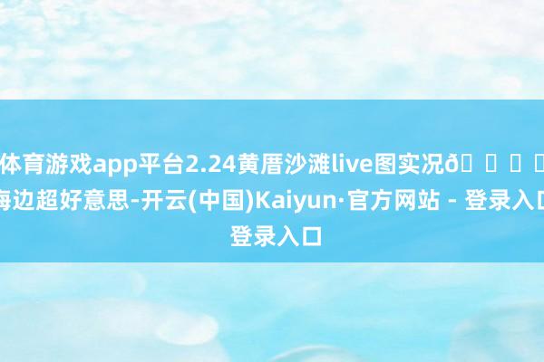 体育游戏app平台2.24黄厝沙滩live图实况🏝️海边超好意思-开云(中国)Kaiyun·官方网站 - 登录入口