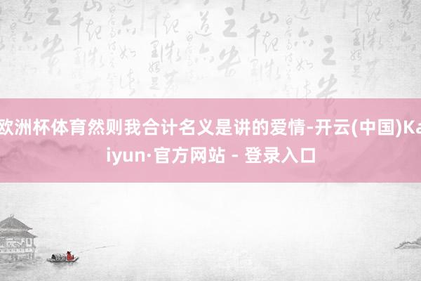 欧洲杯体育然则我合计名义是讲的爱情-开云(中国)Kaiyun·官方网站 - 登录入口