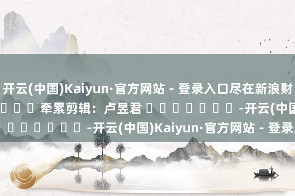 开云(中国)Kaiyun·官方网站 - 登录入口尽在新浪财经APP            						牵累剪辑：卢昱君 							-开云(中国)Kaiyun·官方网站 - 登录入口