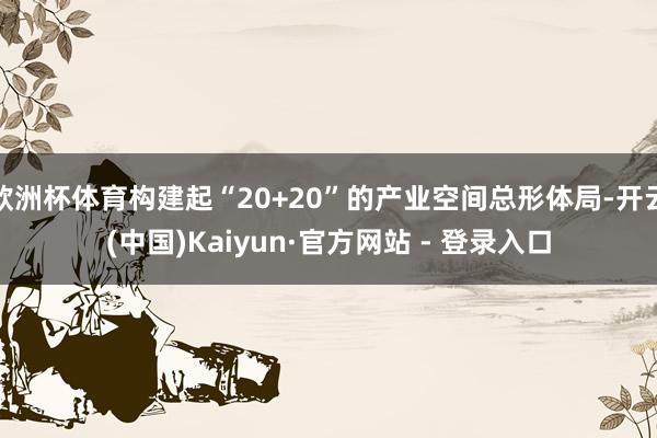 欧洲杯体育构建起“20+20”的产业空间总形体局-开云(中国)Kaiyun·官方网站 - 登录入口