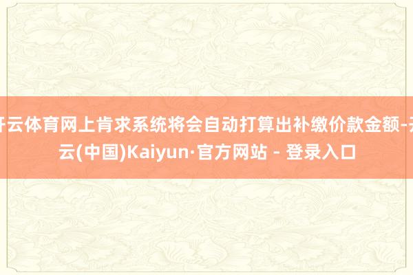 开云体育网上肯求系统将会自动打算出补缴价款金额-开云(中国)Kaiyun·官方网站 - 登录入口