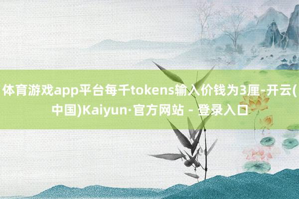 体育游戏app平台每千tokens输入价钱为3厘-开云(中国)Kaiyun·官方网站 - 登录入口