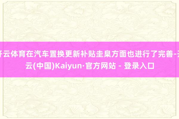 开云体育在汽车置换更新补贴圭臬方面也进行了完善-开云(中国)Kaiyun·官方网站 - 登录入口