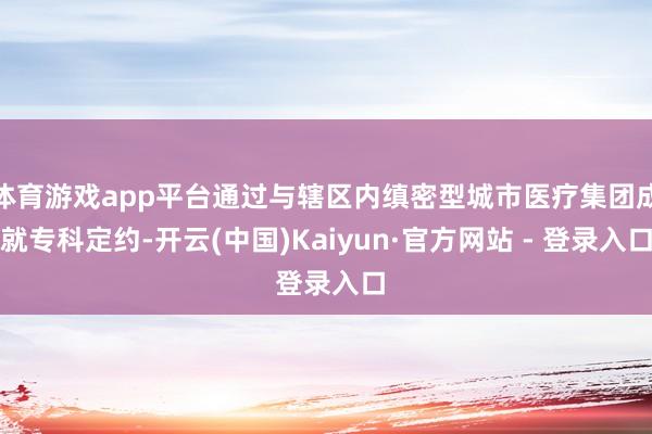 体育游戏app平台通过与辖区内缜密型城市医疗集团成就专科定约-开云(中国)Kaiyun·官方网站 - 登录入口