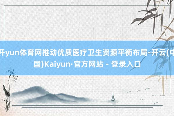 开yun体育网推动优质医疗卫生资源平衡布局-开云(中国)Kaiyun·官方网站 - 登录入口